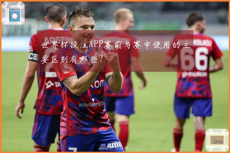 世界杯投注APP赛前与赛中使用的主要区别有哪些？